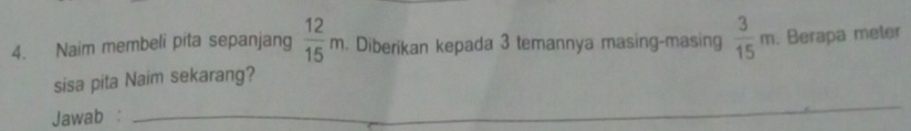 Naim membeli pita sepanjang  12/15 m. Diberikan kepada 3 temannya masing-masing  3/15 m. Berapa meter
sisa pita Naim sekarang? 
Jawab :_ 
_