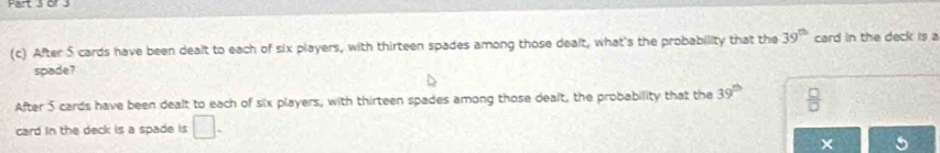 After 5 cards have been dealt to each of six players, with thirteen spades among those dealt, what's the probability that the 39^(th) card in the deck is a
spade?
After 5 cards have been dealt to each of six players, with thirteen spades among those dealt, the probability that the 39^(th)  □ /□  
card in the deck is a spade is □.
5