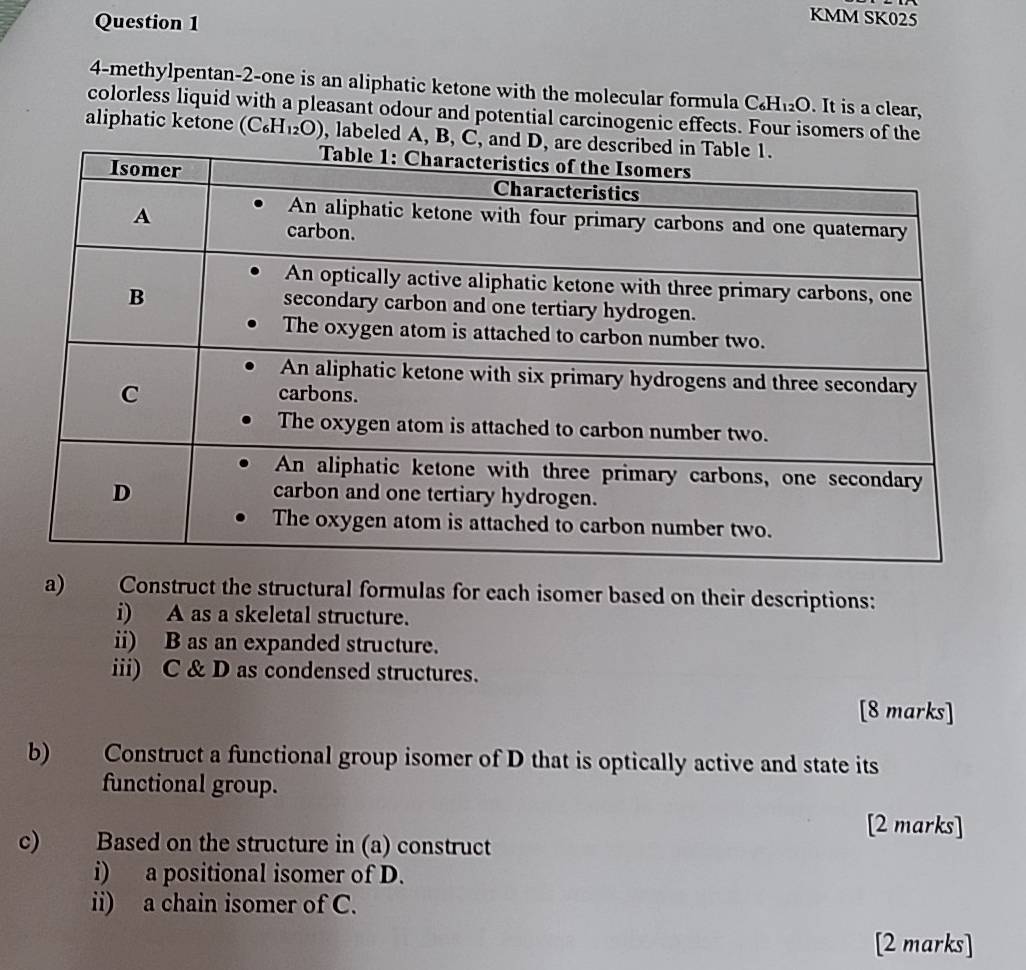 KMM SK025 
4-methylpentan -2 -one is an aliphatic ketone with the molecular formula C₆H₁₂O. It is a clear, 
colorless liquid with a pleasant odour and potential carcinogenic effects. Four isomers of the 
aliphatic ketone (C₆H₁₂O) , labeled A, B, C, 
a) Construct the structural formulas for each isomer based on their descriptions: 
i) A as a skeletal structure. 
ii) B as an expanded structure. 
iii) C & D as condensed structures. 
[8 marks] 
b) Construct a functional group isomer of D that is optically active and state its 
functional group. 
[2 marks] 
c) Based on the structure in (a) construct 
i) a positional isomer of D. 
ii) a chain isomer of C. 
[2 marks]