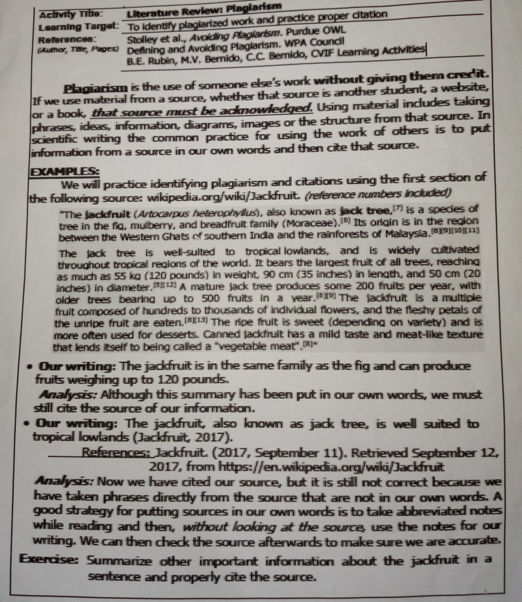 Activity Tile:  Literature Review: Plagiarism
Learning Target: To identify plagiarized work and practice proper citation
References Stolley et al., Avoiding Plagianism. Purdue OWL
(Aumo, Tae, Pages) Defining and Avoïding Plaglarism, WPA Council
B.E. Rubin, M.V. Bernido, C.C. Berido, CVIF Learning Activities
Plagiarism is the use of someone else's work without giving them crer it.
If we use material from a source, whether that source is another student, a website,
or a book, that source must be acknowledged. Using material includes taking
phrases, ideas, information, diagrams, images or the structure from that source. In
scientific writing the common practice for using the work of others is to put
information from a source in our own words and then cite that source.
EXAMPLES:
We will practice identifying plagiarism and citations using the first section of
the following source: wikipedia.org/wiki/Jackfruit. (reference numbers Included)
"The jackfruit (Artocarpus heterophylus), also known as jack tree,” is a species of
tree in the fig, mulberry, and breadfruit family (Moraceae)." Its orfgin is in the region
between the Western Ghats of southern India and the rainforests of Mallaysia.[[[11]
The jack tree is well-suited to tropical lowlands, and is widely cultivated
throughout tropical regions of the world. It bears the largest fruit of all trees, reaching
as much as 55 kg (120 pounds) in weight. 90 cm (35 inches) in length, and 50 cm (20
inches) in diameter. A mature jack tree produces some 200 fruits per year, with
older trees bearing up to 500 fruits in a year.*The jackfruit is a multiple
fruit composed of hundreds to thousands of individual flowers, and the fleshy petals of
the unripe fruit are eaten.*¹The ripe fruit is sweet (depending on variety) and is
more often used for desserts. Canned jackfruit has a mild taste and meat-like texture
that lends itself to being called a "vegetable meat".æ
Our writing: The jackfruit is in the same family as the fig and can produce
fruits weighing up to 120 pounds.
Analysis: Although this summary has been put in our own words, we must
still cite the source of our information.
Our writing: The jackfruit, also known as jack tree, is well suited to
tropical lowlands (Jackfruit, 2017).
References: Jackfruit. (2017, September 11). Retrieved September 12,
2017, from https://en.wikipedia.org/wiki/Jackfruit
Analysis: Now we have cited our source, but it is still not correct because we
have taken phrases directly from the source that are not in our own words. A
good strategy for putting sources in our own words is to take abbreviated notes 
while reading and then, without looking at the source, use the notes for our
writing. We can then check the source afterwards to make sure we are accurate.
Exercise: Summarize other important information about the jackfruit in a
sentence and properly cite the source.