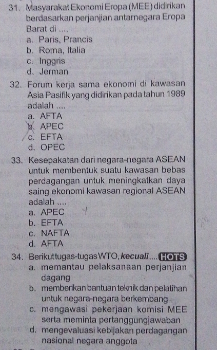 Masyarakat Ekonomi Eropa (MEE) didirikan
berdasarkan perjanjian antarnegara Eropa
Barat di ....
a. Paris, Prancis
b. Roma, Italia
c. Inggris
d. Jerman
32. Forum kerja sama ekonomi di kawasan
Asia Pasifik yang didirikan pada tahun 1989
adalah ....
a. AFTA
b. APEC
c. EFTA
d. OPEC
33. Kesepakatan dari negara-negara ASEAN
untuk membentuk suatu kawasan bebas
perdagangan untuk meningkatkan daya
saing ekonomi kawasan regional ASEAN
adalah ....
a.APEC
b. EFTA
c. NAFTA
d. AFTA
34. Berikut tugas-tugas WTO, kecual i .... oT S
a. memantau pelaksanaan perjanjian
dagang
b.memberikan bantuan teknik dan pelatihan
untuk negara-negara berkemban
c. mengawasi pekerjaan komisi MEE
serta meminta pertanggungjawaban
d. mengevaluasi kebijakan perdagangan
nasional negara anggota