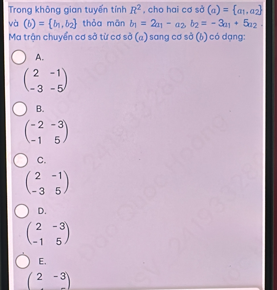 Trong không gian tuyến tinhR^2 , cho hai cơ sở (a)= a_1,a_2
và (b)= b_1,b_2 thỏa mãn b_1=2a_1-a_2, b_2=-3a_1+5a_2. 
Ma trận chuyển cơ sở từ cơ sở (a) sang cơ sở (b) có dạng:
A.
beginpmatrix 2&-1 -3&-5endpmatrix
B.
beginpmatrix -2&-3 -1&5endpmatrix
C.
beginpmatrix 2&-1 -3&5endpmatrix
D.
beginpmatrix 2&-3 -1&5endpmatrix
E.
beginpmatrix 2&-3 &-endpmatrix