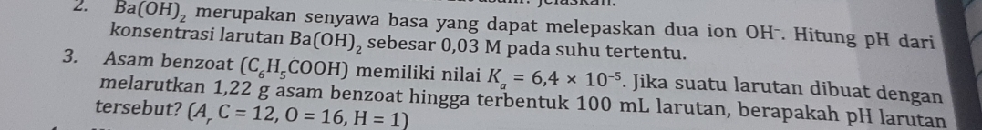 Ba(OH)_2 merupakan senyawa basa yang dapat melepaskan dua ion OH -. Hitung pH dari 
konsentrasi larutan Ba(OH)_2 sebesar 0,03 M pada suhu tertentu. 
3. Asam benzoat (C_6H_5COOH) memiliki nilai K_a=6,4* 10^(-5). Jika suatu larutan dibuat dengan 
melarutkan 1,22 g asam benzoat hingga terbentuk 100 mL larutan, berapakah pH larutan 
tersebut? (A_rC=12,O=16,H=1)