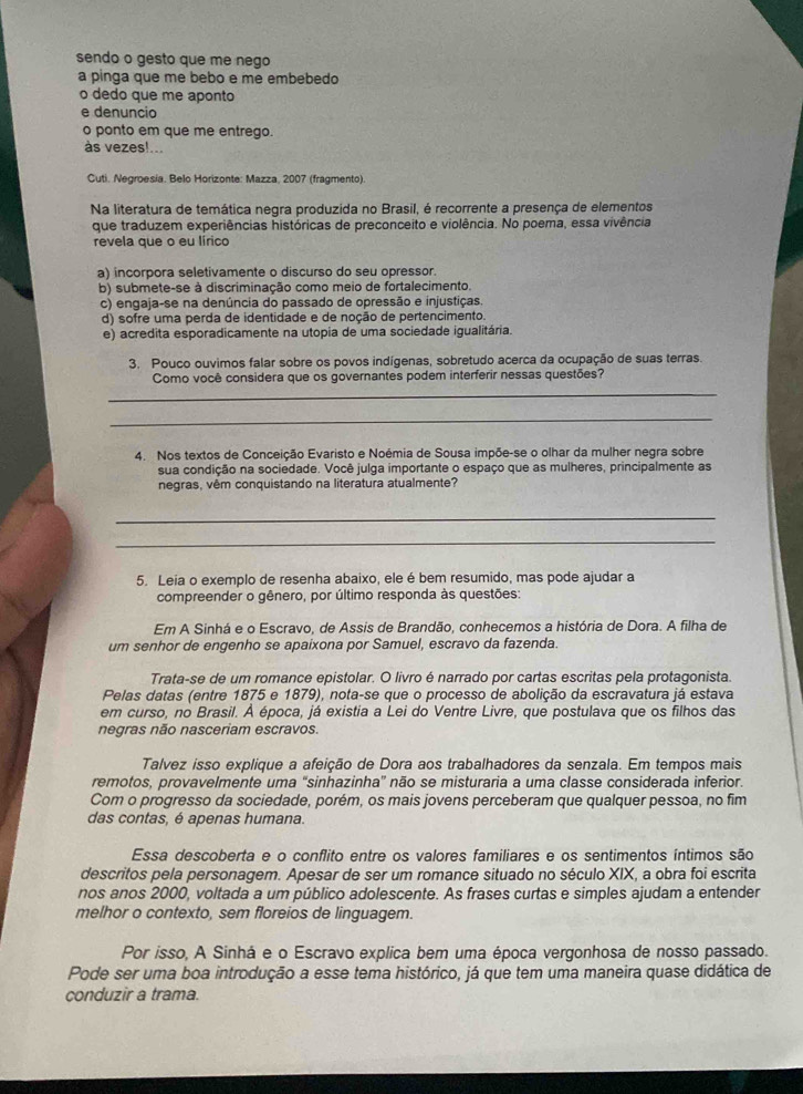 sendo o gesto que me nego
a pinga que me bebo e me embebedo
o dedo que me aponto
e denuncio
o ponto em que me entrego.
às vezes!...
Cuti. Negroesia. Belo Horizonte: Mazza, 2007 (fragmento).
Na literatura de temática negra produzida no Brasil, é recorrente a presença de elementos
que traduzem experiências históricas de preconceito e violência. No poema, essa vivência
revela que o eu lírico
a) incorpora seletivamente o discurso do seu opressor.
b) submete-se à discriminação como meio de fortalecimento.
c) engaja-se na denúncia do passado de opressão e injustiças.
d) sofre uma perda de identidade e de noção de pertencimento.
e) acredita esporadicamente na utopia de uma sociedade igualitária.
3. Pouco ouvimos falar sobre os povos indígenas, sobretudo acerca da ocupação de suas terras.
Como você considera que os governantes podem interferir nessas questões?
_
_
4. Nos textos de Conceição Evaristo e Noémia de Sousa impõe-se o olhar da mulher negra sobre
sua condição na sociedade. Você julga importante o espaço que as mulheres, principalmente as
negras, vêm conquistando na literatura atualmente?
_
_
5. Leia o exemplo de resenha abaixo, ele é bem resumido, mas pode ajudar a
compreender o gênero, por último responda às questões:
Em A Sinhá e o Escravo, de Assis de Brandão, conhecemos a história de Dora. A filha de
um senhor de engenho se apaixona por Samuel, escravo da fazenda.
Trata-se de um romance epistolar. O livro é narrado por cartas escritas pela protagonista.
Pelas datas (entre 1875 e 1879), nota-se que o processo de abolição da escravatura já estava
em curso, no Brasil. À época, já existia a Lei do Ventre Livre, que postulava que os filhos das
negras não nasceriam escravos.
Talvez isso explique a afeição de Dora aos trabalhadores da senzala. Em tempos mais
remotos, provavelmente uma “sinhazinha” não se misturaria a uma classe considerada inferior.
Com o progresso da sociedade, porém, os mais jovens perceberam que qualquer pessoa, no fim
das contas, é apenas humana.
Essa descoberta e o conflito entre os valores familiares e os sentimentos íntimos são
descritos pela personagem. Apesar de ser um romance situado no século XIX, a obra foi escrita
nos anos 2000, voltada a um público adolescente. As frases curtas e simples ajudam a entender
melhor o contexto, sem floreios de linguagem.
Por isso, A Sinhá e o Escravo explica bem uma época vergonhosa de nosso passado.
Pode ser uma boa introdução a esse tema histórico, já que tem uma maneira quase didática de
conduzir a trama.