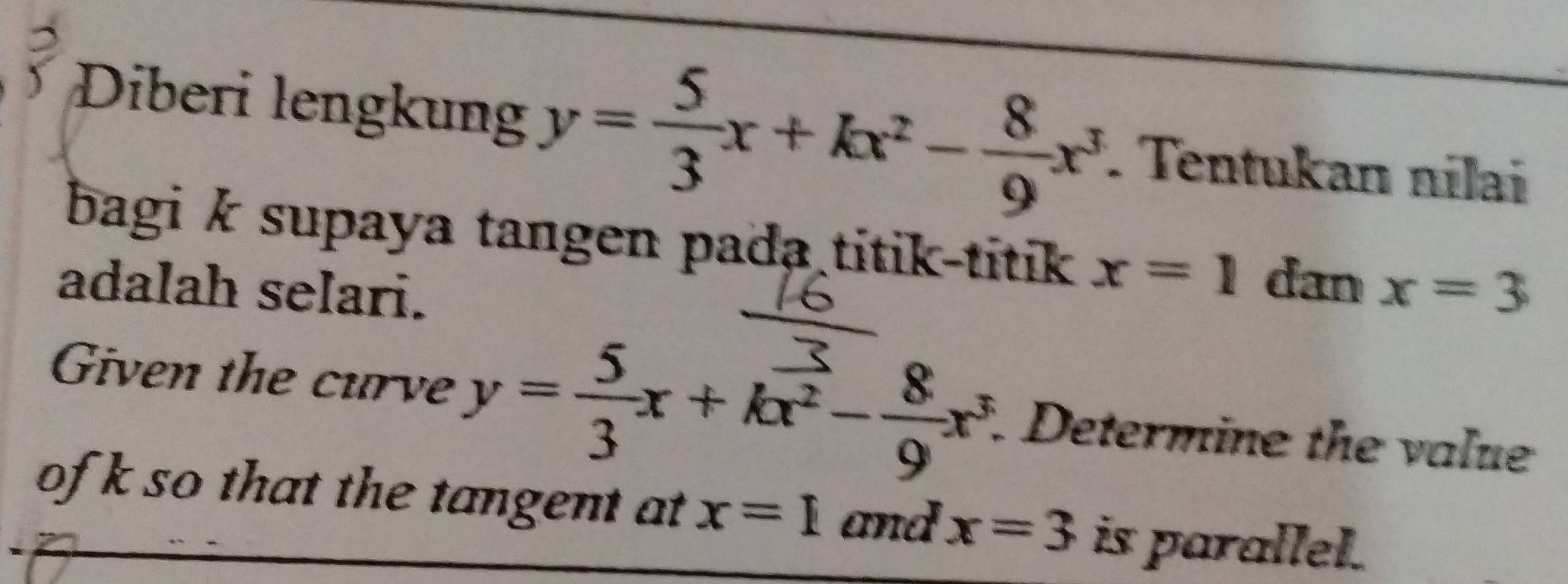 Diberi lengkung y= 5/3 x+kx^2- 8/9 x^3. Tentukan nilai 
bagi k supaya tangen pada titik-titik x=1 dan 
adalah selari. x=3
Given the curve y= 5/3 x+kx^2- 8/9 x^3. Determine the value 
ofk so that the tangent at x=1 and x=3 is parallel.