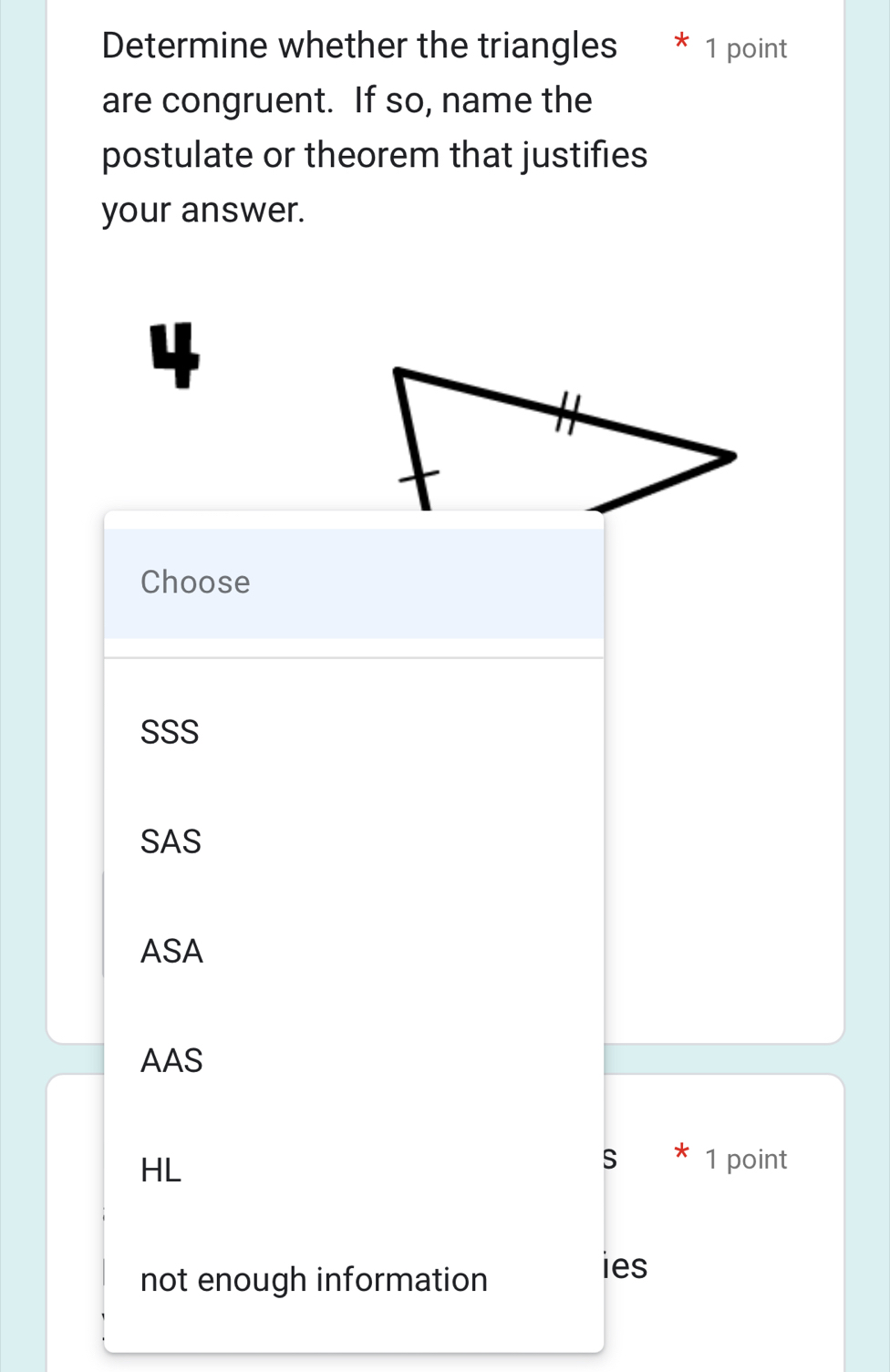 Determine whether the triangles * 1 point
are congruent. If so, name the
postulate or theorem that justifies
your answer.
4
Choose
SSS
SAS
ASA
AAS
HL
S * 1 point
not enough information
ies