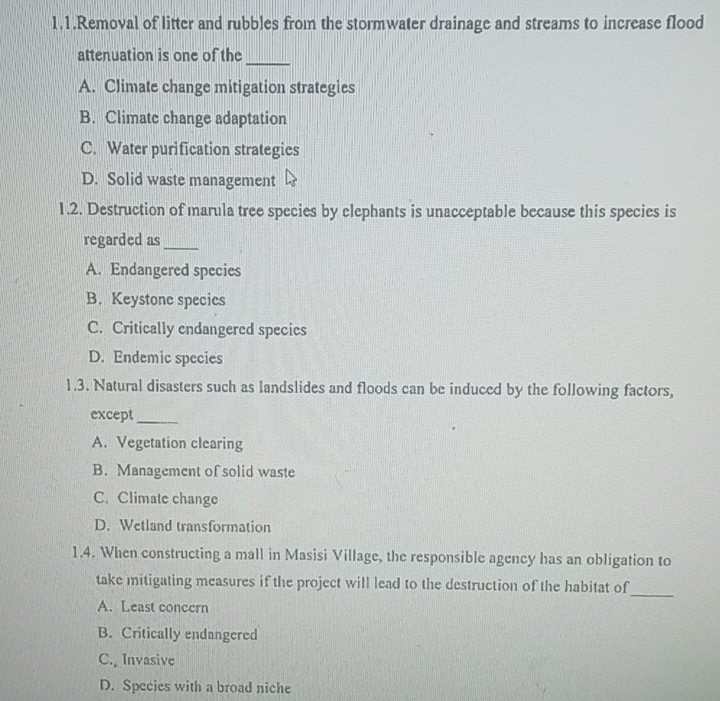 1.1.Removal of litter and rubbles from the stormwater drainage and streams to increase flood
_
attenuation is one of the
A. Climate change mitigation strategies
B. Climate change adaptation
C. Water purification strategies
D. Solid waste management
1.2. Destruction of marula tree species by elephants is unacceptable because this species is
regarded as_
A. Endangered species
B. Keystone species
C. Critically endangered species
D. Endemic species
1.3. Natural disasters such as landslides and floods can be induced by the following factors,
except_
A. Vegetation clearing
B. Management of solid waste
C. Climate change
D. Wetland transformation
1.4. When constructing a mall in Masisi Village, the responsible agency has an obligation to
take mitigating measures if the project will lead to the destruction of the habitat of
_
A. Least concern
B. Critically endangered
C. Invasive
D. Species with a broad niche