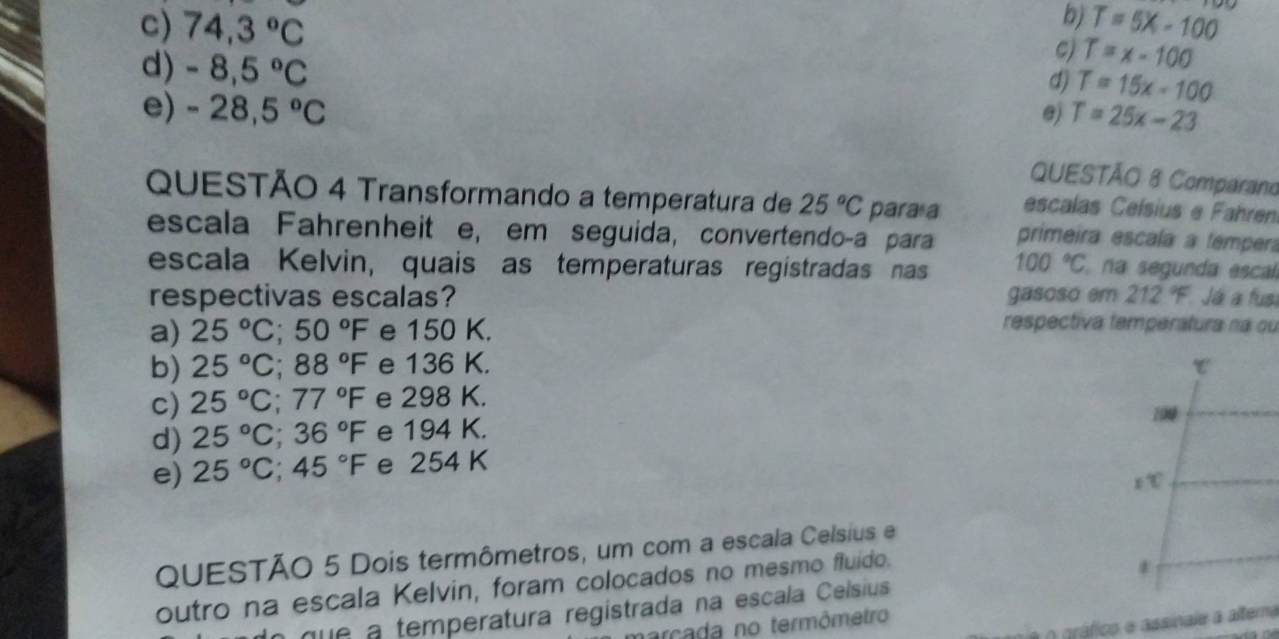 bj
c) 74,3°C T=5X-100
d) -8,5°C
C) T=x-100
d) T=15x-100
e) -28,5°C @j T=25x-23
QUESTÃO 8 Comparano
QUESTÃO 4 Transformando a temperatura de 25°C para a
escalas Ceísius e Fahren
escala Fahrenheit e, em seguida, convertendoça para
primeira escala a tempera
100°C
escala Kelvin, quais as temperaturas registradas nas na segunda escal
respectivas escalas? gasoso em 212°F Já a fus
a) 25°C; 50°F e 150 K.
respectiva temperatura na ou
b) 25°C; 88°F e 136 K. τ
c) 25°C; 77°F e 298 K.
100
d) 25°C; 36°F e 194 K.
e) 25°C; 45°F e 254 K
∠ C
QUESTÃO 5 Dois termômetros, um com a escala Celsius e
outro na escala Kelvin, foram colocados no mesmo fluido.
que a temperatura regístrada na escala Ceísius *
é o gráfico e assinale a alterna
rcada no termômetro