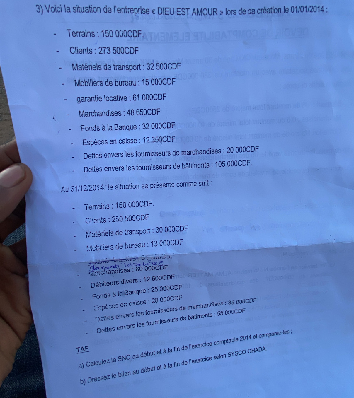 Voici la situation de l'entreprise « DIEU EST AMOUR » lors de sa création le 01/01/2014 : 
Terrains : 150 000CDF. 
Clients : 273 500CDF
* Matériels de transport : 32 500CDF
* Mobiliers de bureau : 15 000CDF
garantie locative : 61 000CDF
Marchandises : 48 650CDF
* Fonds à la Banque : 32 000CDF
* Espèces en caisse : 12 350CDF
Dettes envers les fournisseurs de marchandises : 20 000CDF
Dettes envers les fournisseurs de bâliments : 105 000CDF. 
Au 31/12/2014, la situation se présente comme suit : 
Terrains : 150 000CDF. 
Clients : 250 500CDF
* Matériels de transport : 30 000CDF
Mobiliers de bureau : 13 000CDF

Marchandises : 60 000CDF
Débiteurs divers : 12 600CDF
* Fonds à la Banque : 25 000CDF
Espèces en caisse : 28 000CDF
Mettes envers les fournisseurs de marchandises : 35 000CDF. 
Dettes envers les fournisseurs de bâtiments : 55 000CDF. 
a) Calculez la SNC au début et à la fin de l'exercice comptable 2014 et comparez-les , 
TAF 
b) Dressez le biian au début et à la fin de l'exercice selon SYSCO OHADA