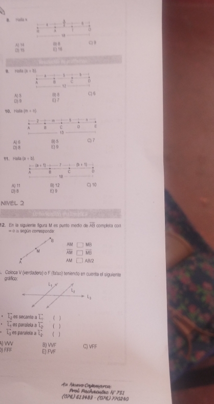 Hala x
A o
18
A) 14 () 8 C) 9
□ 15 E) 16
9. Halia
A) 5 B) 8 C)6
D) 9 E 7
10. Halla (m+n)
2 5 n
A C D E
t3
A) 6 B)5
D) 8 E) 9 C)7
11、 Halla (a+b)
(a+1) 2x+1
A B D
18
A) 11 B) 12
D) 8 E) 9 C) 10
NIVEL 2
12. En la siguiente figura M es punto medío de overline AB completa con
= 0 = según corresponda:
8
AM MB
"M overline AM overline MB
A AM △ RZ. Coloca V (verdadero) o F (falso) teniendo en cuenta el siguiente
gráfico:
. T_2 es secante a L_1. 
overleftrightarrow L_1 es paralela a sumlimits _2
overleftrightarrow L_3 es paraleía a overline L_2 
W B) WF
DJ F FE E) FVF C) VFF
A° * Aueso Cae ar c 
Proi Pachacutec N° 731
(076) 613483 - (076) 770240