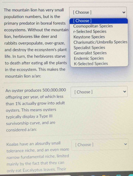 The mountain lion has very small [ Choose ]
population numbers, but is the
primary predator in boreal forests Choose
Cosmopolitan Species
ecosystems. Without the mountain r-Selected Species
lion, herbivores like deer and Keystone Species
rabbits overpopulate, over-graze, Charismatic/Umbrella Species
and destroy the ecosystem's plant Specialist Species
Generalist Species
life. In turn, the herbivores starve Endemic Species
to death after eating all the plants K-Selected Species
in the ecosystem. This makes the
mountain lion a/an:
An oyster produces 500,000,000 [ Choose ]
offspring per year, of which less
than 1% actually grow into adult
oysters. This means oysters
typically display a Type III
survivorship curve, and are
considered a/an:
Koalas have an absurdly small [ Choose ]
tolerance niche, and an even more
narrow fundamental niche, limited
mainly by the fact that they can
only eat Eucalyptus leaves. Their