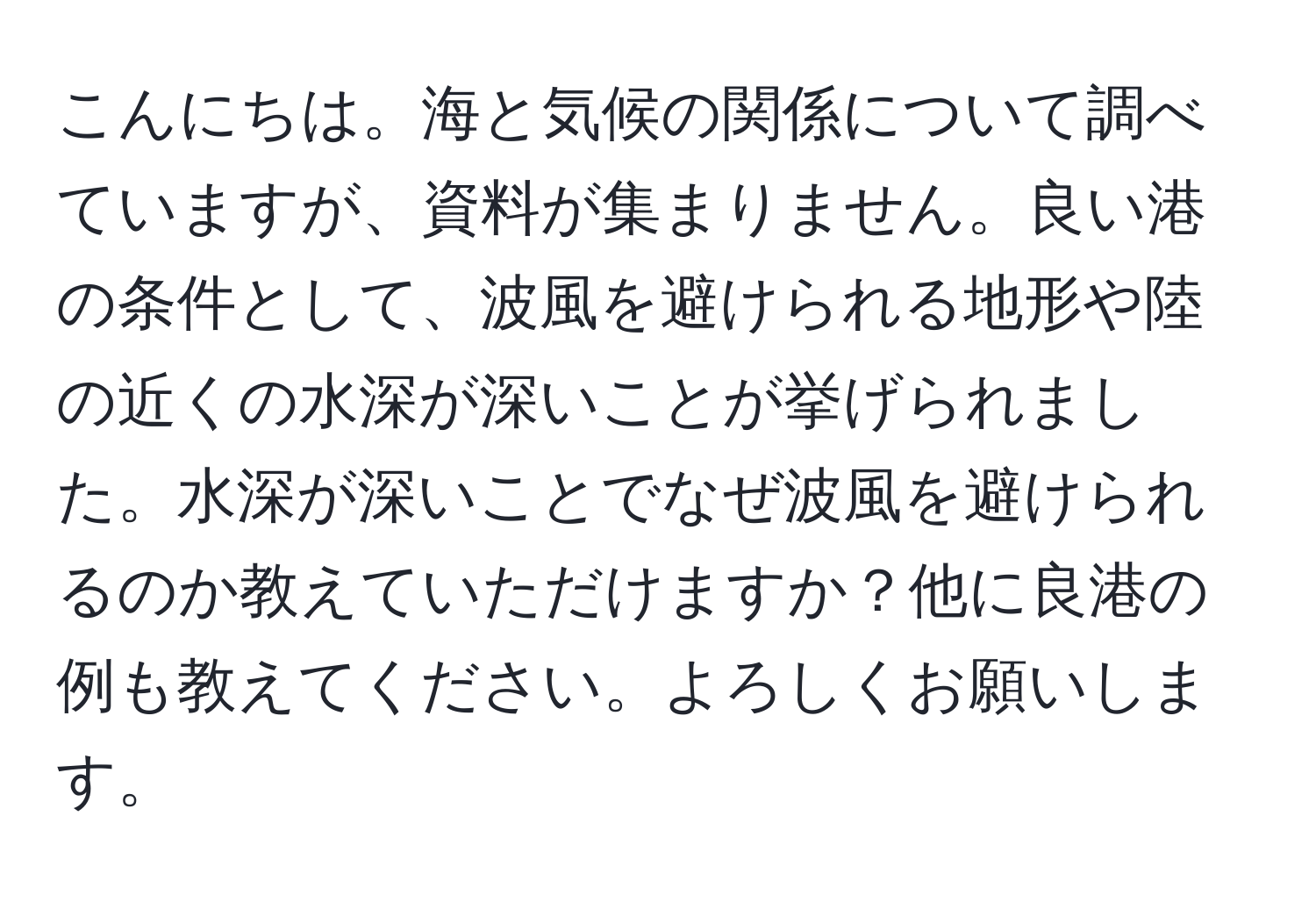 こんにちは。海と気候の関係について調べていますが、資料が集まりません。良い港の条件として、波風を避けられる地形や陸の近くの水深が深いことが挙げられました。水深が深いことでなぜ波風を避けられるのか教えていただけますか？他に良港の例も教えてください。よろしくお願いします。