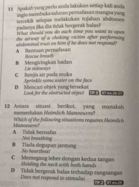 I1 Apakah yang perlu anda lakukan setiap kali anda
ingin membuka saluran pernafasan mangsa yang
tercekik selepas melakukan tujahan abdomen
padanya jika dia tidak bergerak balas?
What should you do each time you want to open
the airway of a choking victim after performing
abdominal trust on him if he does not respond?
A Bantuan pernafasan
Rescue breath
B Mengiringkan badan
Lie sideways
C Renjis air pada muka
Sprinkle some water on the face
D Mencari objek yang tersekat
Look for the obstructed object TP 3 BT ms 26.27
12 Antara situasi berikut, yang manakah
memerlukan Heimlich Manoeuvre?
Which of the following situations requires Heimlich
Manoeuvre?
A Tidak bernafas
Not breathing
B Tiada degupan jantung
No heartbeat
C Memegang leher dengan kedua tangan
Holding the neck with both hands
D Tidak bergerak balas terhadap rangsangan
Does not respond to stimulus
TP 2 BT ms. 25