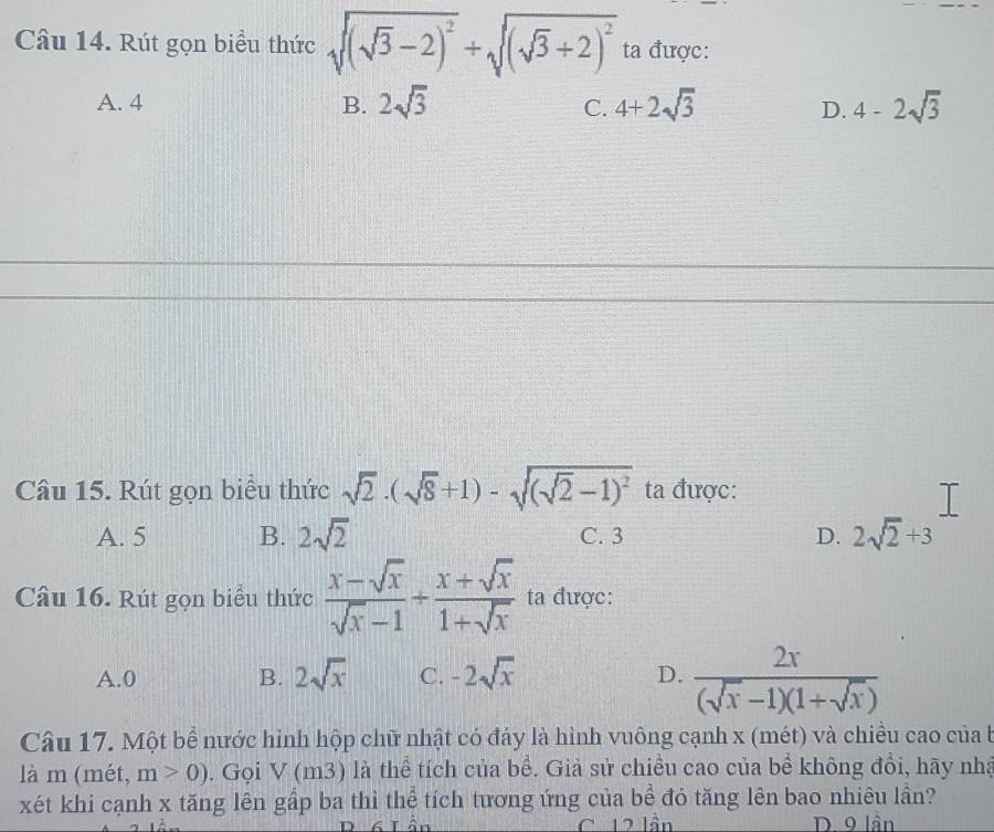 Rút gọn biểu thức sqrt((sqrt 3)-2)^2+sqrt((sqrt 3)+2)^2 ta được:
A. 4 B. 2sqrt(3) C. 4+2sqrt(3) D. 4-2sqrt(3)
Câu 15. Rút gọn biểu thức sqrt(2)· (sqrt(8)+1)-sqrt((sqrt 2)-1)^2 ta được:
□ 
A. 5 B. 2sqrt(2) C. 3 D. 2sqrt(2)+3
Câu 16. Rút gọn biểu thức  (x-sqrt(x))/sqrt(x)-1 /  (x+sqrt(x))/1+sqrt(x)  ta được:
A. 0 B. 2sqrt(x) C. -2sqrt(x) D.  2x/(sqrt(x)-1)(1+sqrt(x)) 
Câu 17. Một bể nước hình hộp chữ nhật có đáy là hình vuông cạnh x (mét) và chiều cao của b
là m (mét, m>0). Gọi V (m D ) là thể tích của bề. Giả sử chiều cao của bề không đổi, hãy nhà
xét khi cạnh x tăng lên gầp ba thì thể tích tương ứng của bể đó tăng lên bao nhiêu lần?
C. 12 lần D. 9 lần