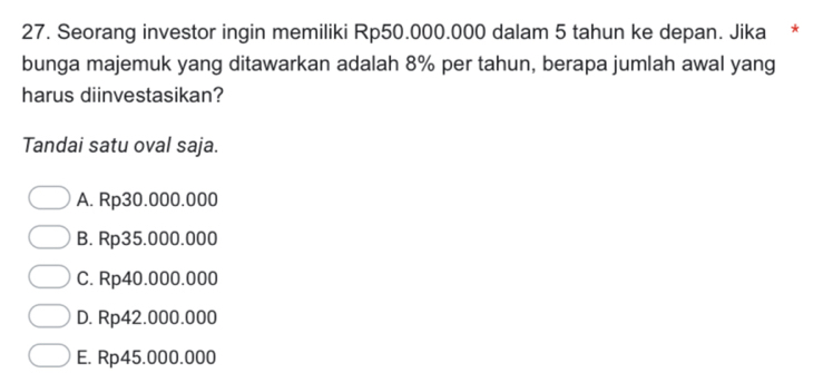 Seorang investor ingin memiliki Rp50.000.000 dalam 5 tahun ke depan. Jika *
bunga majemuk yang ditawarkan adalah 8% per tahun, berapa jumlah awal yang
harus diinvestasikan?
Tandai satu oval saja.
A. Rp30.000.000
B. Rp35.000.000
C. Rp40.000.000
D. Rp42.000.000
E. Rp45.000.000