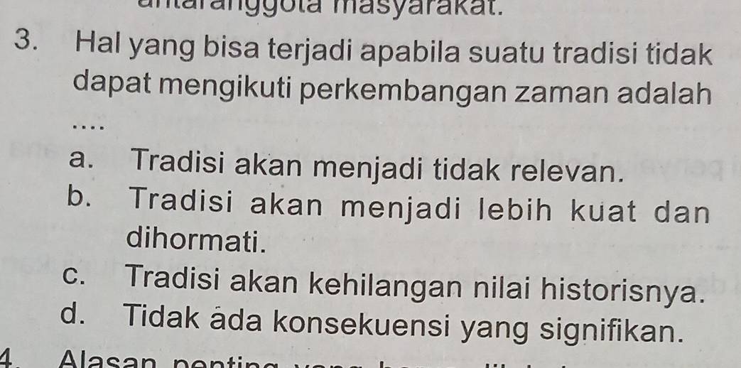 antaranggota masyarakat.
3. Hal yang bisa terjadi apabila suatu tradisi tidak
dapat mengikuti perkembangan zaman adalah
…
a. Tradisi akan menjadi tidak relevan.
b. Tradisi akan menjadi lebih kuat dan
dihormati.
c. Tradisi akan kehilangan nilai historisnya.
d. Tidak ada konsekuensi yang signifikan.
4 Alasan p ent