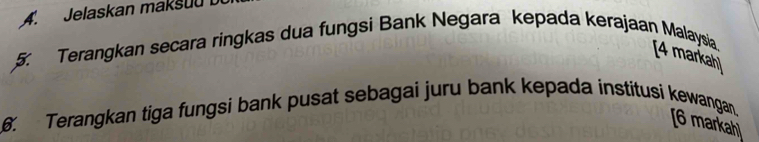 Jelaskan maksuu 
5. Terangkan secara ringkas dua fungsi Bank Negara kepada kerajaan Malaysia 
[4 markah] 
6. Terangkan tiga fungsi bank pusat sebagai juru bank kepada institusi kewangan. [6 markahl