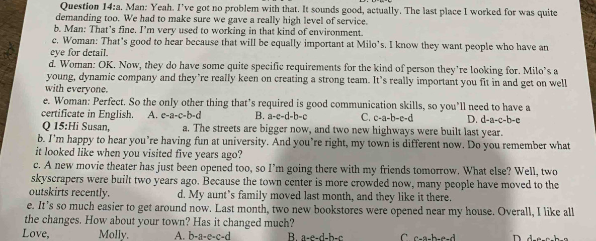 a a. Man: Yeah. I’ve got no problem with that. It sounds good, actually. The last place I worked for was quite
demanding too. We had to make sure we gave a really high level of service.
b. Man: That’s fine. I’m very used to working in that kind of environment.
c. Woman: That’s good to hear because that will be equally important at Milo’s. I know they want people who have an
eye for detail.
d. Woman: OK. Now, they do have some quite specific requirements for the kind of person they’re looking for. Milo’s a
young, dynamic company and they’re really keen on creating a strong team. It’s really important you fit in and get on well
with everyone.
e. Woman: Perfect. So the only other thing that’s required is good communication skills, so you’ll need to have a
certificate in English. A. e-a-c-b-d B. a-e-d-b-c C. c-a-b-e-d D. d-a-c-b-e
Q 15:Hi Susan, a. The streets are bigger now, and two new highways were built last year.
b. I’m happy to hear you’re having fun at university. And you’re right, my town is different now. Do you remember what
it looked like when you visited five years ago?
c. A new movie theater has just been opened too, so I’m going there with my friends tomorrow. What else? Well, two
skyscrapers were built two years ago. Because the town center is more crowded now, many people have moved to the
outskirts recently. d. My aunt’s family moved last month, and they like it there.
e. It’s so much easier to get around now. Last month, two new bookstores were opened near my house. Overall, I like all
the changes. How about your town? Has it changed much?
Love, Molly. A. b-a-e-c-d B. a-e-d-b-c C c-a-b-e-d