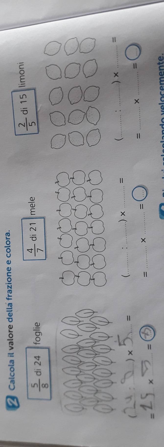 Calcola il valore della frazione e colora.
 2/5 
 5/8  di 24 foglie  4/7  di 21 mele di 15 limoni
(
_
_) × _=
(_ : _.) × _= _: _) × _=
_=
_×
_ =(... 
_=
_×
=
_=
_x
=