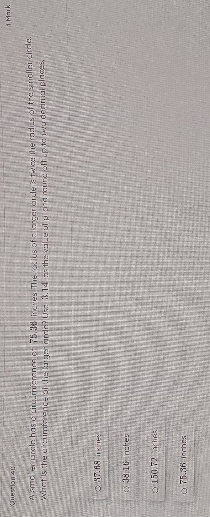 A smaller circle has a circumference of 75.36 inches. The radius of a larger circle is twice the radius of the smaller circle.
What is the circumference of the larger circle? Use 3.14 as the value of pi and round off up to two decimal places.
37.68 inches
38.16 inches
150.72 inches
75.36 inches