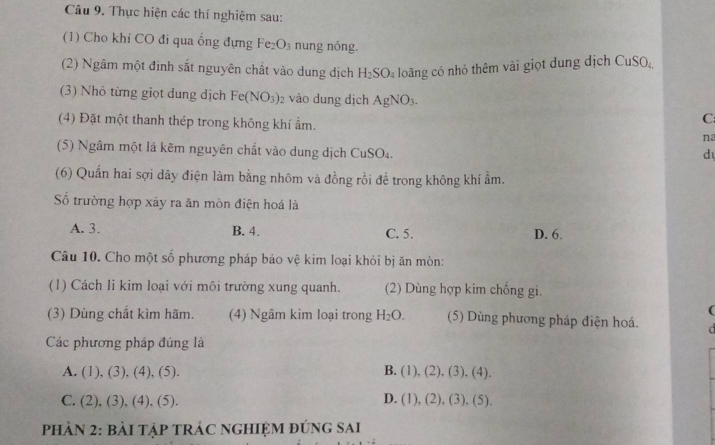 Thực hiện các thí nghiệm sau:
(1) Cho khí CO đi qua ống đựng Fe_2O_3 nung nóng.
(2) Ngâm một định sắt nguyên chất vào dung dịch H_2SO_4 long có nhỏ thêm vài giọt dung dịch CuSO
(3) Nhỏ từng giọt dung dịch Fe(NO_3) 2 vào dung dịch AgNO_3. 
C
(4) Đặt một thanh thép trong không khí ẩm. na
(5) Ngâm một lá kẽm nguyên chất vào dung dịch CuSO_4. 
d
(6) Quấn hai sợi dây điện làm bằng nhôm và đồng rồi để trong không khí ẩm.
Số trường hợp xảy ra ăn mòn điện hoá là
A. 3. B. 4. C. 5. D. 6.
Câu 10. Cho một số phương pháp bảo vệ kim loại khỏi bị ăn mòn:
(1) Cách li kim loại với môi trường xung quanh. (2) Dùng hợp kim chống gi.
(3) Dùng chất kìm hãm. (4) Ngâm kim loại trong H_2O. (5) Dùng phương pháp điện hoá.
Các phương pháp đúng là
A. (1),(3),(4),(5) B. (1),(2),(3), (4).
C. ( 2),(3) (4).(5) )_ D. (1), (2), (3), (5).
PHÀN 2: BàI TậP TRÁC NGHIỆM đứng sai