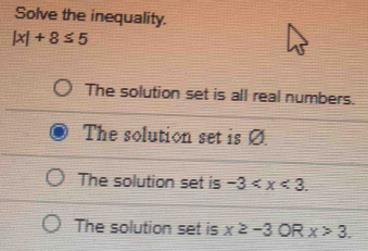 Solve the inequality.
|x|+8≤ 5
The solution set is all real numbers.
The solution set is Ø.
The solution set is -3 .
The solution set is x≥ -3 OR x>3.