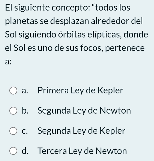 El siguiente concepto: “todos los
planetas se desplazan alrededor del
Sol siguiendo órbitas elípticas, donde
el Sol es uno de sus focos, pertenece
a:
a. Primera Ley de Kepler
b. Segunda Ley de Newton
c. Segunda Ley de Kepler
d. Tercera Ley de Newton