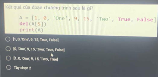 Kết quả của đoạn chương trình sau là gì?
A=[1,θ ,' OI he', 9, 15, 'Two', True, False]
de 1(A[5])
print(A)
[ 1, 0, 'One', 9, 15, True, False]
[0, 'One', 9, 15, 'Two', True, False]
[ 1, 0, 'One', 9, 15, 'Two', True]
Tùy chọn 2