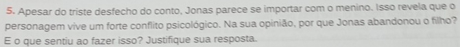 Apesar do triste desfecho do conto, Jonas parece se importar com o menino. Isso revela que o 
personagem vive um forte conflito psicológico. Na sua opinião, por que Jonas abandonou o filho? 
E o que sentiu ao fazer isso? Justifique sua resposta.