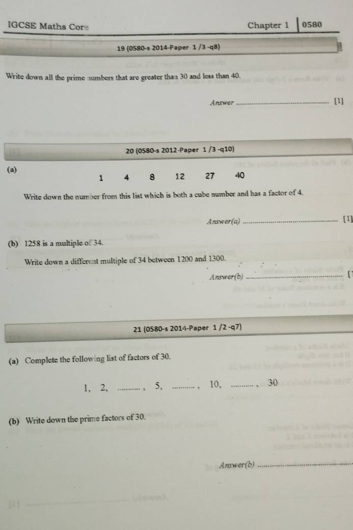 IGCSE Maths Cor Chapter 1 0580 
19 (0580-s 2014-Paper 1 /3 -q8) 
Write down all the prime numbers that are greater than 30 and less than 40. 
Answer_ [1] 
20 (0580-s 2012-Paper 1 /3 -q10) 
(a) 1.2 27 40
1 4 8
Write down the number from this list which is both a cube number and has a factor of 4. 
Answer(a) _[1] 
(b) 1258 is a multiple of 34. 
Write down a different multiple of 34 between 1200 and 1300. 
Answer(b) 
_[ 
21 (0580-s 2014-Paper 1 /2 -q7) 
(a) Complete the following list of factors of 30.
1, 2, _, 5, _， 10, _、 30
(b) Write down the prime factors of 30. 
Answer(b) 
_