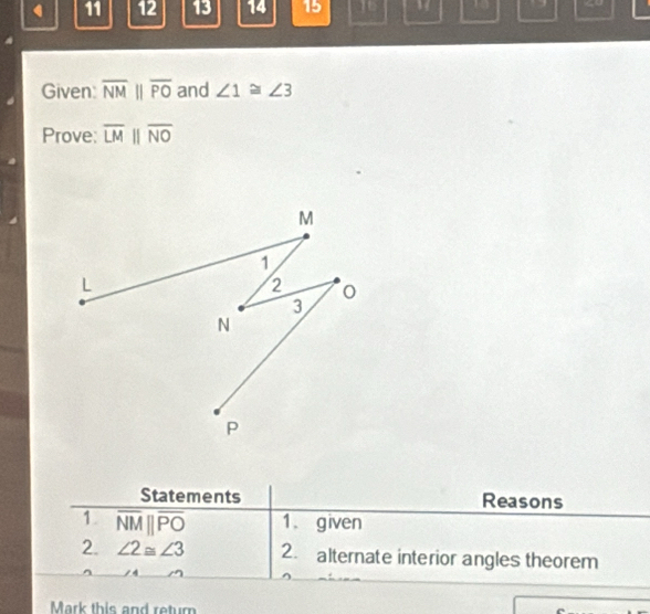 11 12 13 14 15 16 10 overline NMparallel overline PO and ∠ 1≌ ∠ 3
Prove: overline LMparallel overline NO
Statements Reasons 
1 overline NMparallel overline PO 1. given 
2. ∠ 2≌ ∠ 3 2. alternate interior angles theorem 
Mark this and retur