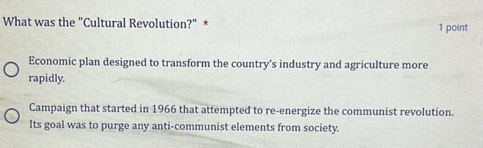 What was the "Cultural Revolution?" * 1 point
Economic plan designed to transform the country’s industry and agriculture more
rapidly.
Campaign that started in 1966 that attempted to re-energize the communist revolution.
Its goal was to purge any anti-communist elements from society.