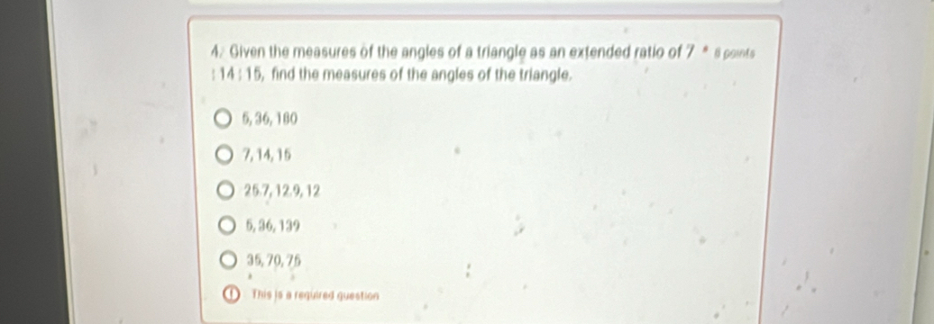 Given the measures of the angles of a triangle as an extended ratio of 7 * s points
: 1 4:1 5 , find the measures of the angles of the triangle.
5, 36, 180
7, 14, 15
25. 7, 12. 9, 12
5, 36, 139
35, 70, 75
O This is a required question