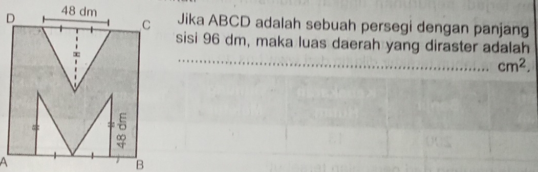 48 dm
C Jika ABCD adalah sebuah persegi dengan panjang 
_ 
sisi 96 dm, maka luas daerah yang diraster adalah 
∞
cm^2. 
= 
A 
B