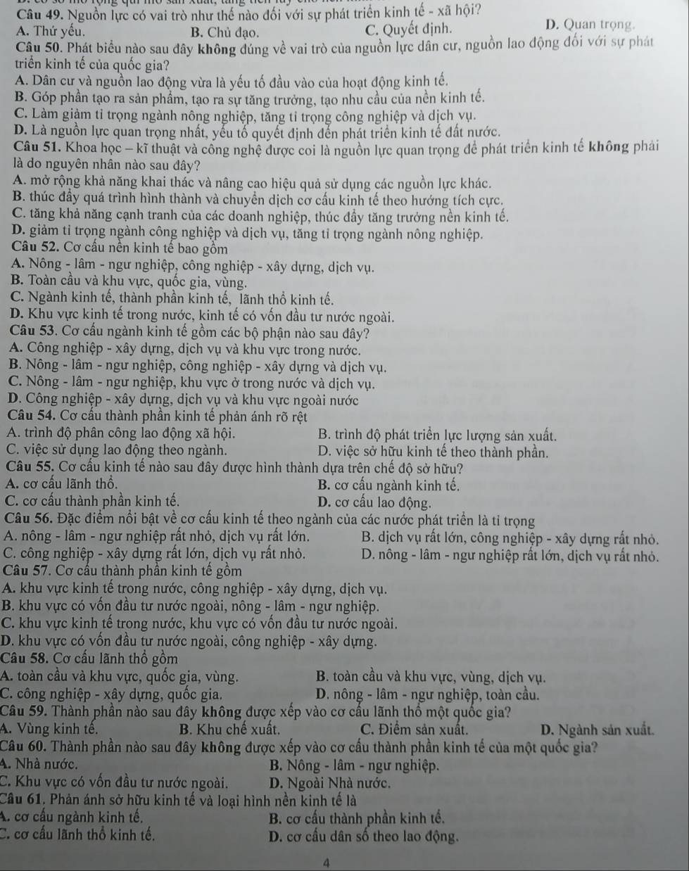 Nguồn lực có vai trò như thế nào đối với sự phát triển kinh tế - xã hội? D. Quan trọng.
A. Thứ yếu. B. Chủ đạo. C. Quyết định.
Câu 50. Phát biểu nào sau đây không đúng về vai trò của nguồn lực dân cư, nguồn lao động đổi với sự phát
triển kinh tế của quốc gia?
A. Dân cư và nguồn lao động vừa là yếu tố đầu vào của hoạt động kinh tế.
B. Góp phần tạo ra sản phẩm, tạo ra sự tăng trưởng, tạo nhủ cầu của nền kinh tế.
C. Làm giảm tỉ trọng ngành nông nghiệp, tăng tỉ trọng công nghiệp và dịch vụ.
D. Là nguồn lực quan trọng nhất, yếu tổ quyết định đến phát triển kinh tế đất nước.
Câu 51. Khoa học - kĩ thuật và công nghệ được coi là nguồn lực quan trọng để phát triển kinh tế không phải
là do nguyên nhân nào sau đây?
A. mở rộng khả năng khai thác và nâng cao hiệu quả sử dụng các nguồn lực khác.
B. thúc đầy quá trình hình thành và chuyển dịch cơ cấu kinh tế theo hướng tích cực.
C. tăng khả năng cạnh tranh của các doanh nghiệp, thúc đầy tăng trưởng nền kinh tế.
D. giảm tỉ trọng ngành công nghiệp và dịch vụ, tăng tỉ trọng ngành nông nghiệp.
Câu 52. Cơ cấu nền kinh tế bao gồm
A. Nông - lâm - ngư nghiệp, công nghiệp - xây dựng, dịch vụ.
B. Toàn cầu và khu vực, quốc gia, vùng.
C. Ngành kinh tế, thành phần kinh tế, lãnh thổ kinh tế.
D. Khu vực kinh tế trong nước, kinh tế có vốn đầu tư nước ngoài.
Câu 53. Cơ cấu ngành kinh tế gồm các bộ phận nào sau đây?
A. Công nghiệp - xây dựng, dịch vụ và khu vực trong nước.
B. Nông - lâm - ngư nghiệp, công nghiệp - xây dựng và dịch vụ.
C. Nông - lâm - ngư nghiệp, khu vực ở trong nước và dịch vụ.
D. Công nghiệp - xây dựng, dịch vụ và khu vực ngoài nước
Cầu 54. Cơ cấu thành phần kinh tế phản ánh rõ rệt
A. trình độ phân công lao động xã hội.  B. trình độ phát triển lực lượng sản xuất.
C. việc sử dụng lao động theo ngành. D. việc sở hữu kinh tế theo thành phần.
Câu 55. Cơ cấu kinh tế nào sau đây được hình thành dựa trên chế độ sở hữu?
A. cơ cấu lãnh thổ.  B. cơ cấu ngành kinh tế.
C. cơ cấu thành phần kinh tế. D. cơ cấu lao động.
Câu 56. Đặc điểm nổi bật về cơ cấu kinh tế theo ngành của các nước phát triển là tỉ trọng
A. nông - lâm - ngư nghiệp rất nhỏ, dịch vụ rất lớn.  B. dịch vụ rất lớn, công nghiệp - xây dựng rất nhỏ.
C. công nghiệp - xây dựng rất lớn, dịch vụ rất nhỏ.  D. nông - lâm - ngư nghiệp rất lớn, dịch vụ rất nhỏ.
Câu 57. Cơ cấu thành phần kinh tế gồm
A. khu vực kinh tế trong nước, công nghiệp - xây dựng, dịch vụ.
B. khu vực có vốn đầu tư nước ngoài, nông - lâm - ngư nghiệp.
C. khu vực kinh tế trong nước, khu vực có vốn đầu tư nước ngoài.
D. khu vực có vốn đầu tư nước ngoài, công nghiệp - xây dựng.
Câu 58. Cơ cấu lãnh thổ gồm
A. toàn cầu và khu vực, quốc gia, vùng.  B. toàn cầu và khu vực, vùng, dịch vụ.
C. công nghiệp - xây dựng, quốc gia.  D. nông - lâm - ngư nghiệp, toàn cầu.
Câu 59. Thành phần nào sau đây không được xếp vào cơ cầu lãnh thổ một quốc gia?
A. Vùng kinh tế.  B. Khu chế xuất. C. Điểm sản xuất. D. Ngành sản xuất.
Câu 60. Thành phần nào sau đây không được xếp vào cơ cấu thành phần kinh tế của một quốc gia?
4. Nhà nước.  B. Nông - lâm - ngư nghiệp.
C. Khu vực có vốn đầu tư nước ngoài. D. Ngoài Nhà nước.
Câu 61. Phản ánh sở hữu kinh tế và loại hình nền kinh tế là
A. cơ cấu ngành kinh tế, B. cơ cấu thành phần kinh tế.
C. cơ cấu lãnh thổ kinh tế. D. cơ cầu dân số theo lao động.
4