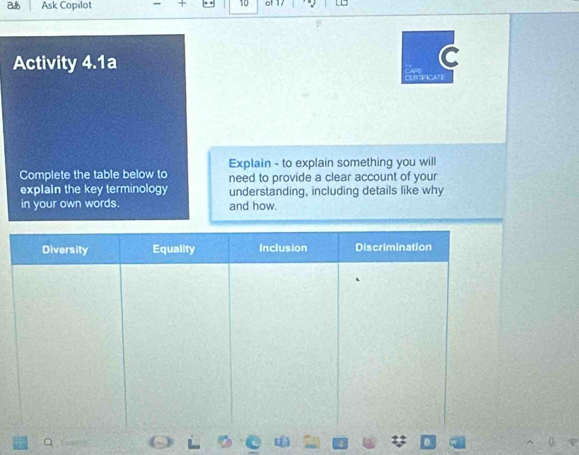 aあ Ask Copilot 10 of 1/
Activity 4.1a
CAR C
CERTIFICATE
Explain - to explain something you will
Complete the table below to need to provide a clear account of your
explain the key terminology understanding, including details like why
in your own words. and how.
Diversity Equality Inclusion Discrimination
Q e(