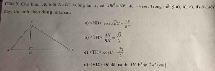 Cho hình vẽ, biết △ ABC vuông tại A, có widehat ABC=60°, AC=4cm. Trong moiya),b),c) , d) ở dưới
đây, thí sinh chọn đúng hoặc sai.
a) cos widehat ABC= AB/BC 
b)  AH/BH = sqrt(3)/3 
c) cos C= sqrt(3)/2 
d) Dhat Q dài cạnh AH bằng 2sqrt(3)(cm)