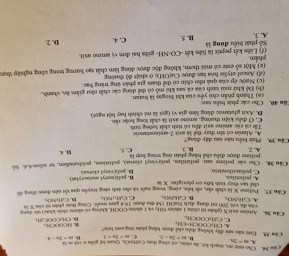 Cho este no, mạch hở, đa chức, có công thức CnHmO_6.  Quan hệ giữa n với m là
A. m=2n. B. m=2n-2. C. m=2n+1. D. m=2n-4.
Câu 35. Este nào sau đây không điều chế được bằng phản ứng este hóa? HCOOCH_3.
A. CH_3COOCH=CH_2.
B.
C. C_2H_5COOCH_3. D. CH_2COOC_2H_5.
Câu 36. Amino axit X (phân tử chứa 1 nhóm NH_2 và 1 nhóm COOH, không có nhóm chức khác) tác dụng
vừa đủ với 200 ml dung dịch NaOH 1M thu được 19,4 gam muối. Công thức phân tử của X là
A. C_3H_7NO_2. C_4H_9NO_2. C. C_5H_11NO_2. D. C_2H_5NO_2.
B.
Câu 37. Polime X là chất rắn, rất bền, cứng, trong suốt và cho ánh sáng truyền qua tốt nên được dùng để
chế tạo thủy tinh hữu cơ plexiglas. X là
A. polietilen. B. poli(metyl metacrylat).
C. poliacrilonitrin. D. poli(vinyl clorua).
Câu 38. Cho các polime sau: polietilen, poli(vinyl clorua), polistiren, polibutađien, tơ nilon-6,6. Số
polime được điều chế bằng phản ứng trùng hợp là
A. 2. B. 3. C. 5. D. 4.
Câu 39. Phát biểu nào sau đây đúng?
A. Alanin có tên thay thế là axit 2-aminoetanoic
Tất cả các amino axit đều có tính chất lưỡng tính.
C. Ở điều kiện thường, amino axit là chất lỏng hoặc rắn.
D. Axit glutamic dùng làm gia vị (gọi là mì chính hay bột ngọt).
Câu 40. Cho các phát biểu sau:
(a) Thành phần chủ yếu của khí biogas là butan.
(b) Để khử mùi tanh của cá sau khi mồ có thể dùng các chất như giấm ăn, chanh,.
(c) Nước ép của quả nho chín có thể tham gia phản ứng tráng bạc.
(d) Ancol etylie hòa tan được Cu(OH)_2 2 ở nhiệt độ thường
(e) Một số este có mùi thơm, không độc được dùng làm chất tạo hương trong công nghiệp thực
phẩm.
(f) Liên kết peptit là liên kết -CO-NH- giữa hai đơn vị amino axit.
Số phát biểu đúng là D. 2.
A. 3. B. 5. C. 4.