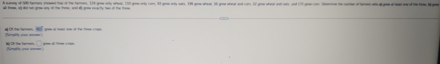 A survey of 500 farmers showed that of the farmers, 124 grew only wheat 110 grew only corn, 93 grew only oats, 199 grew wheat, 56 grew wheat and corn, 52 grew wheat and oats, and 175 grew corn. Determine the number of farmers who al grew at least one of th tre, b) rew 
all three, c) did not grow any of the three, and d) grew exactly two of the three. 
a) Of the farmers m° grew at least one of the three crops 
(Simplity your answer) 
b) Of the farmers □ grew all three crops. 
(Simplify your answer.