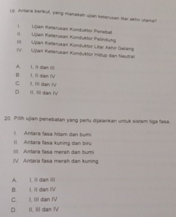 Antara berikut, yang manakah ujian keterusan litar akhir utama?
I. Ujian Keterusan Konduktor Penebat
II. Ujian Keterusan Konduktor Pelindung
III. Ujian Keterusan Konduktor Litar Akhir Gelang
IV. Ujian Keterusan Konduktor Hidup dan Neutral
A. I, II dan III
B. I, II dan IV
C. I, III dan IV
D. II, III dan IV
20. Pilih ujian penebatan yang perlu dijalankan untuk sistem tiga fasa.
I. Antara fasa hitam dan bumi
II. Antara fasa kuning dan biru
III. Antara fasa merah dan bumi
IV. Antara fasa merah dan kuning
A. I, II dan III
B. I, II dan IV
C. I, III dan IV
D. II, III dan IV