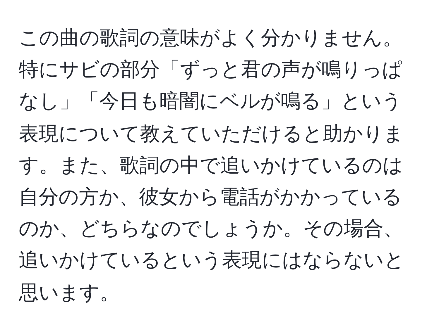 この曲の歌詞の意味がよく分かりません。特にサビの部分「ずっと君の声が鳴りっぱなし」「今日も暗闇にベルが鳴る」という表現について教えていただけると助かります。また、歌詞の中で追いかけているのは自分の方か、彼女から電話がかかっているのか、どちらなのでしょうか。その場合、追いかけているという表現にはならないと思います。