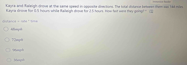 Immersive Reader
Kayra and Raleigh drove at the same speed in opposite directions. The total distance between them was 144 miles.
Kayra drove for 0.5 hours while Raileigh drove for 2.5 hours. How fast were they going? *
distance = rate * time
48mph
72mph
96mph
36mph