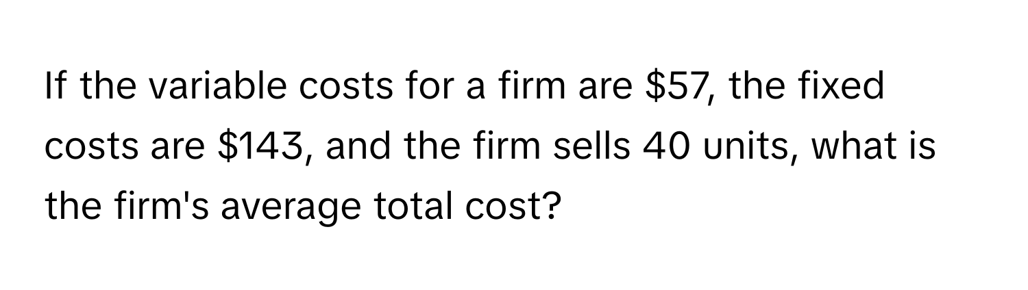 If the variable costs for a firm are $57, the fixed costs are $143, and the firm sells 40 units, what is the firm's average total cost?