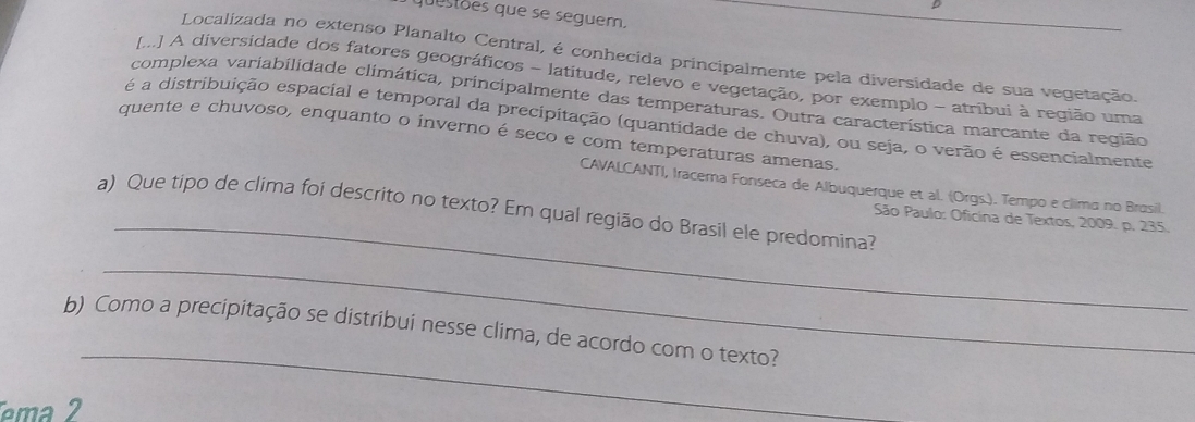 questões que se seguem, 
Localizada no extenso Planalto Central, é conhecida principalmente pela diversidade de sua vegetação. 
[...] A diversidade dos fatores geográficos - latitude, relevo e vegetação, por exemplo - atribui à região uma 
complexa variabilidade climática, principalmente das temperaturas. Outra característica marcante da região 
é a distribuição espacial e temporal da precipitação (quantidade de chuva), ou seja, o verão é essencialmente 
quente e chuvoso, enquanto o inverno é seco e com temperaturas amenas. 
CAVALCANTI, Iracema Fonseca de Albuquerque et al. (Orgs.). Tempo e clima no Brusil. 
a) Que tipo de clima foi descrito no texto? Em qual região do Brasil ele predomina? 
_ São Paulo: Oficina de Textos, 2009. p. 235. 
_ 
_ 
b) Como a precipitação se distribui nesse clima, de acordo com o texto? 
ema2