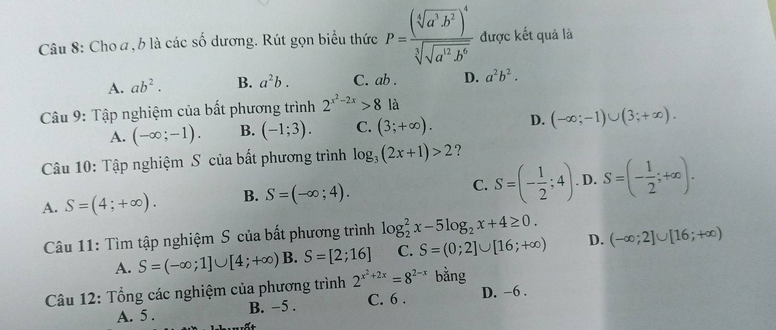 Cho a, b là các số dương. Rút gọn biểu thức P=frac (sqrt[4](a^3b^2))^4sqrt[3](sqrt a^2b^6) được kết quả là
A. ab^2.
B. a^2b. C. ab. D. a^2b^2. 
Câu 9: Tập nghiệm của bất phương trình 2^(x^2)-2x>8 là
A. (-∈fty ;-1). B. (-1;3). C. (3;+∈fty ). D. (-∈fty ;-1)∪ (3;+∈fty ). 
Câu 10: Tập nghiệm S của bất phương trình log _3(2x+1)>2 ?
C. S=(- 1/2 ;4)
A. S=(4;+∈fty ). . D. S=(- 1/2 ;+∈fty ).
B. S=(-∈fty ;4). 
Câu 11: Tìm tập nghiệm S của bất phương trình log _2^(2x-5log _2)x+4≥ 0.
A. S=(-∈fty ;1]∪ [4;+∈fty ) B. S=[2;16] C. S=(0;2]∪ [16;+∈fty ) D. (-∈fty ;2]∪ [16;+∈fty )
Câu 12: Tổng các nghiệm của phương trình 2^(x^2)+2x=8^(2-x) bằng
A. 5. B. −5. C. 6. D. -6.