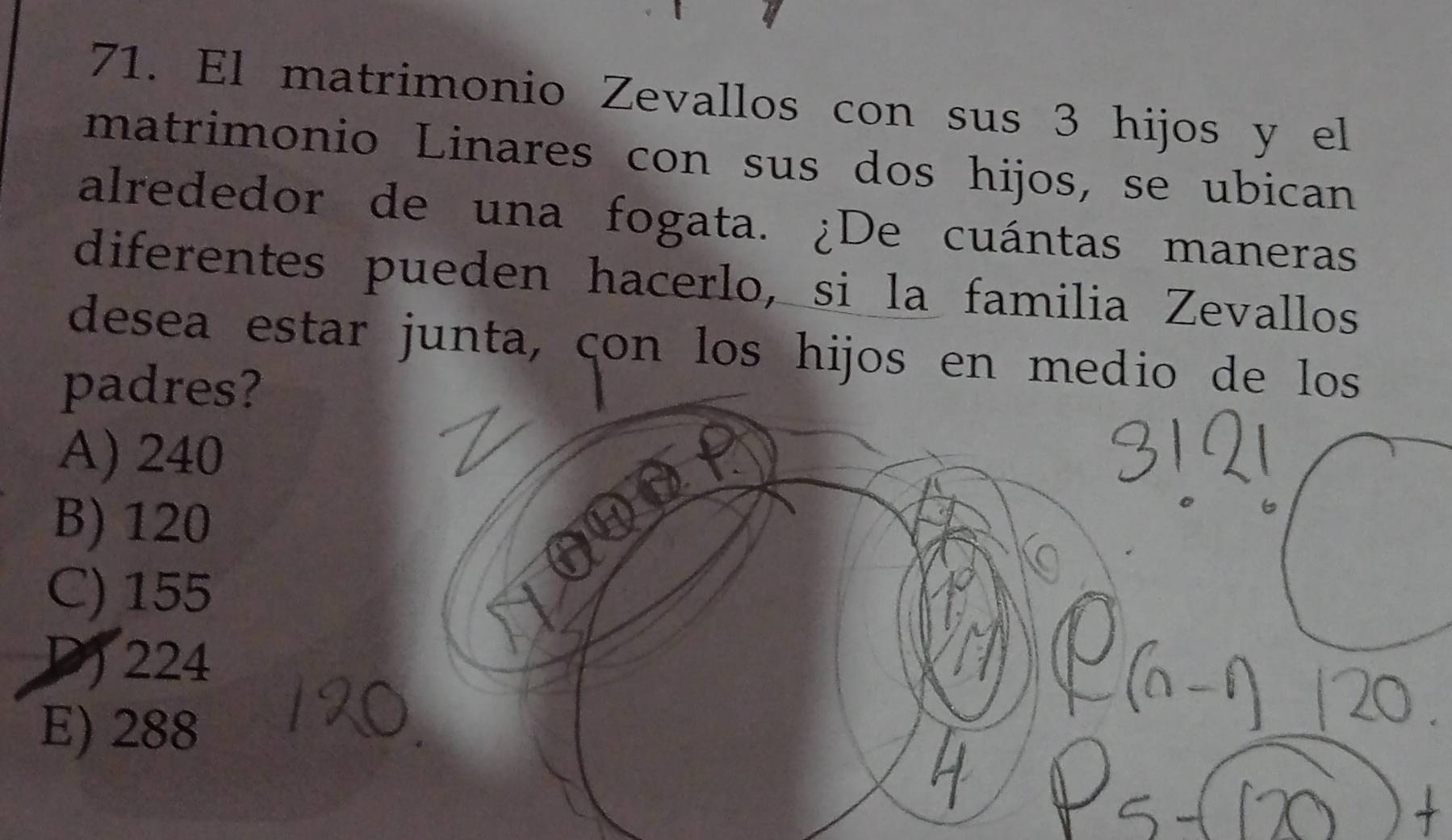 El matrimonio Zevallos con sus 3 hijos y el
matrimonio Linares con sus dos hijos, se ubican
alrededor de una fogata. ¿De cuántas maneras
diferentes pueden hacerlo, si la familia Zevallos
desea estar junta, çon los hijos en medio de los
padres?
A) 240
B) 120
C) 155
D) 224
E) 288