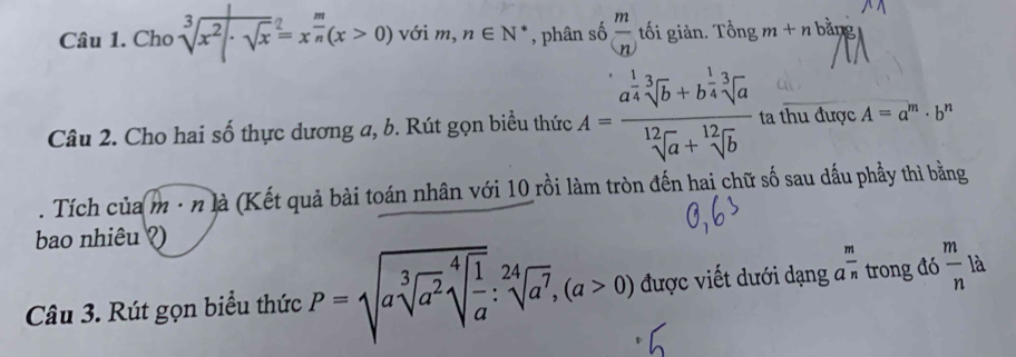 Chơ sqrt[3](x^2· sqrt x)^2=x^(frac m)n(x>0) với m, n∈ N^* , phân số  m/(n)  tối giản. Tổng m+n bằng 
Câu 2. Cho hai số thực dương a, b. Rút gọn biểu thức A=frac a^(frac 1)4sqrt[3](b)+b^(frac 1)4sqrt[3](a)sqrt[12](a)+sqrt[12](b) ta thu được A=a^m· b^n. Tích của m · n là (Kết quả bài toán nhân với 10 rồi làm tròn đến hai chữ số sau dầu phầy thì bằng 
bao nhiêu ? 
Câu 3. Rút gọn biểu thức P=sqrt(asqrt [3]a^2)sqrt[4](frac 1)a:sqrt[24](a^7), (a>0) được viết dưới dạng ở  m/n  trong đó  m/n  là