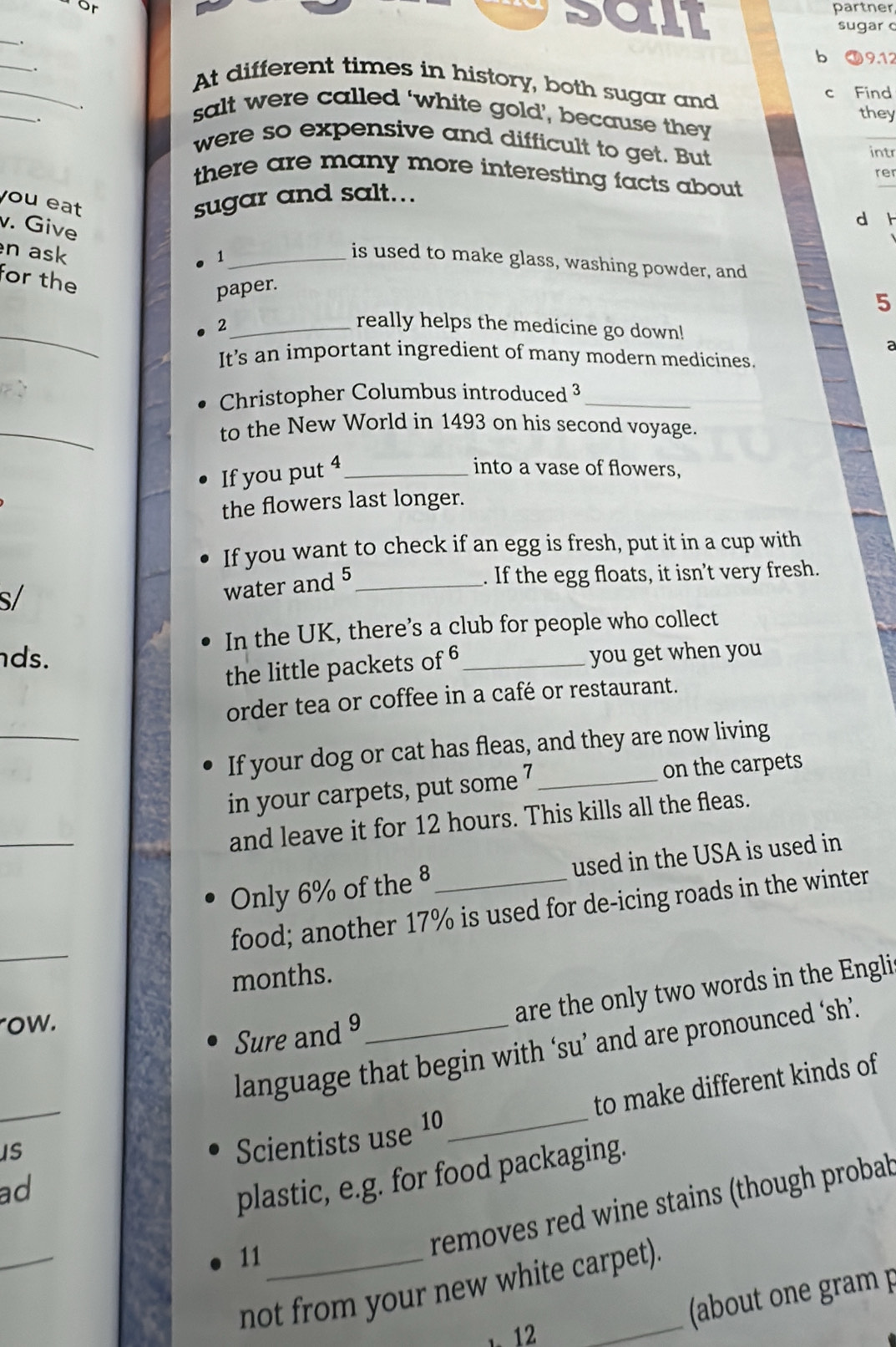 or 
partner 
SCLL sugar 
_ 
_ 
b 19.12
_ 
c Find 
_ 
At different times in history, both sugar and 
. 
salt were called ‘white gold’, because they they 
. were so expensive and difficult to get. But 
intr 
rer 
there are many more interesting facts about. 
you eat 
sugar and salt... 
v. Give 
d h 
n ask 
_1 
is used to make glass, washing powder, and 
for the 
paper. 
5 
_ 
2_ really helps the medicine go down! 
It's an important ingredient of many modern medicines. 
Christopher Columbus introduced 3 _ 
_ 
to the New World in 1493 on his second voyage. 
If you put 4 _ 
into a vase of flowers, 
the flowers last longer. 
If you want to check if an egg is fresh, put it in a cup with 
s/ 
water and 5 _ 
. If the egg floats, it isn't very fresh. 
In the UK, there’s a club for people who collect 
ds. _you get when you 
the little packets of 6
_ 
order tea or coffee in a café or restaurant. 
If your dog or cat has fleas, and they are now living 
in your carpets, put some 7 _ on the carpets 
_ 
and leave it for 12 hours. This kills all the fleas. 
Only 6% of the 8 _ used in the USA is used in 
_ 
food; another 17% is used for de-icing roads in the winter 
months. 
row. 
Sure and 9 _are the only two words in the Engli 
language that begin with ‘su’ and are pronounced ‘sh’. 
ad_ _to make different kinds of 
iS 
Scientists use 10
plastic, e.g. for food packaging. 
_ 
11_ 
removes red wine stains (though probab 
not from your new white carpet). 
1 12 
(about one gram p