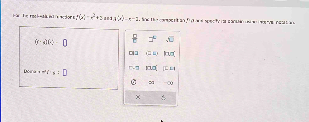 For the real-valued functions f(x)=x^2+3 and g(x)=x-2 , find the composition f· g and specify its domain using interval notation.
(f· g)(x)= □
 □ /□   sqrt(□ )
(□ ,□ ) [□ ,□ ]
Domain of f· g:□
(□ ,□ ] [□ ,□ )
∞ -∞
5