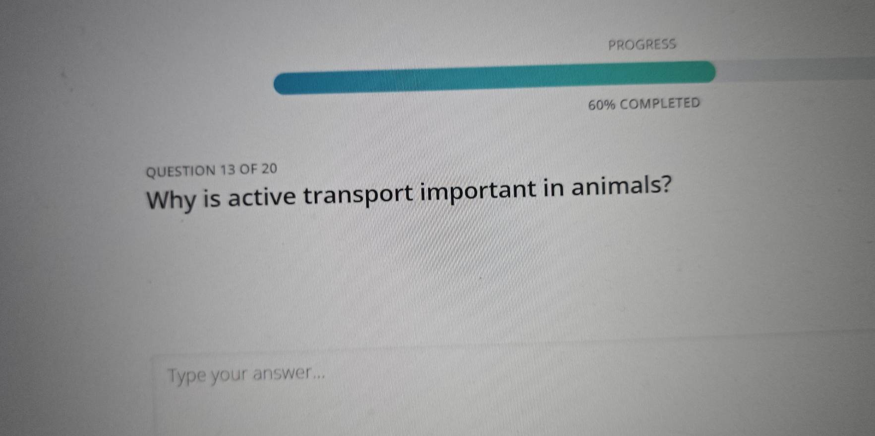 PROGRESS 
60% COMPLETED 
QUESTION 13 OF 20 
Why is active transport important in animals? 
Type your answer...